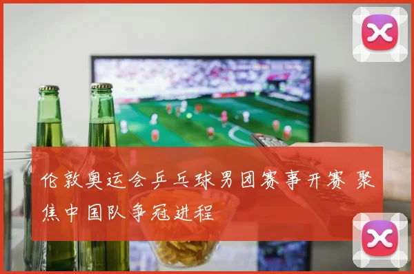 伦敦奥运会乒乓球男团赛事开赛 聚焦中国队争冠进程