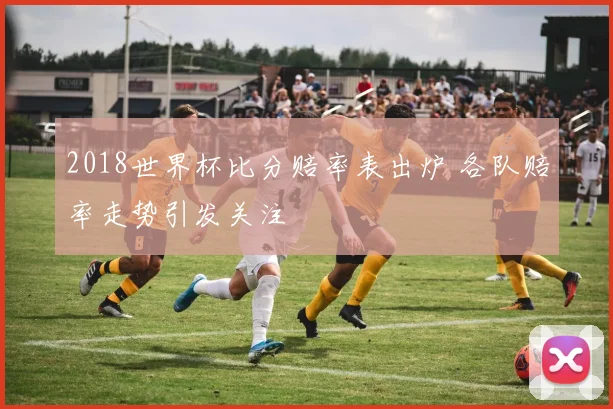 2018世界杯比分赔率表出炉 各队赔率走势引发关注
