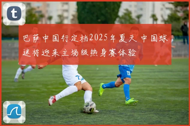巴萨中国行定档2025年夏天 中国球迷将迎来主场级热身赛体验