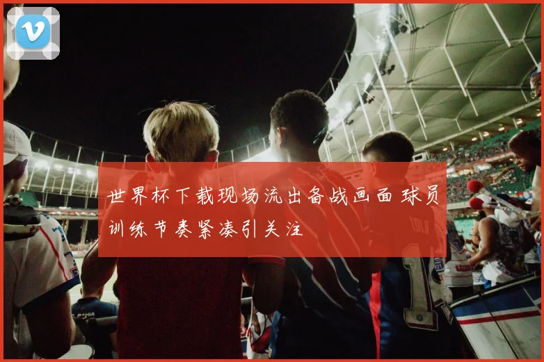 世界杯下载现场流出备战画面 球员训练节奏紧凑引关注