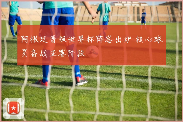 阿根廷晋级世界杯阵容出炉 核心球员备战正赛阶段