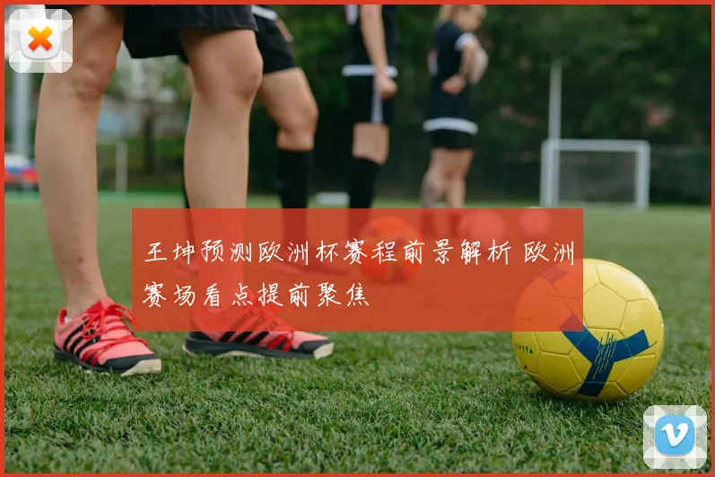 王坤预测欧洲杯赛程前景解析 欧洲赛场看点提前聚焦
