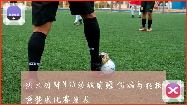 热火对阵NBA劲旅前瞻 伤病与轮换调整成比赛看点