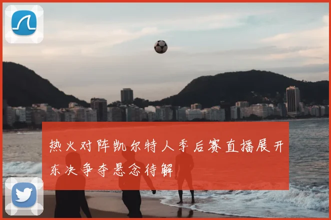 热火对阵凯尔特人季后赛直播展开东决争夺悬念待解