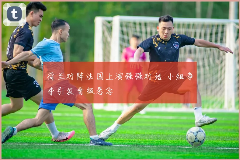 荷兰对阵法国上演强强对话 小组争夺引发晋级悬念