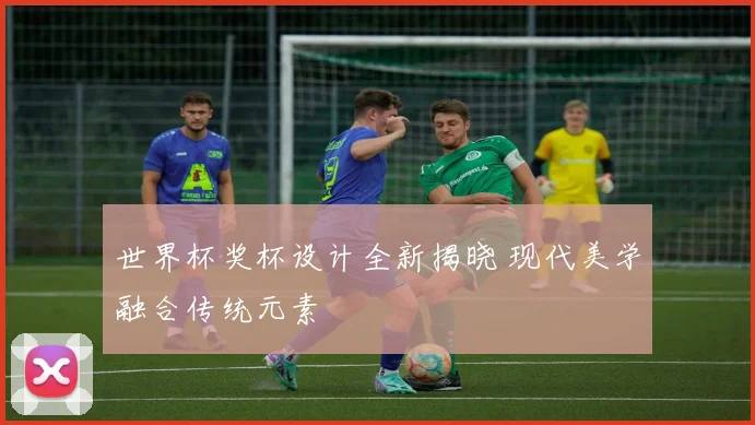 世界杯奖杯设计全新揭晓 现代美学融合传统元素