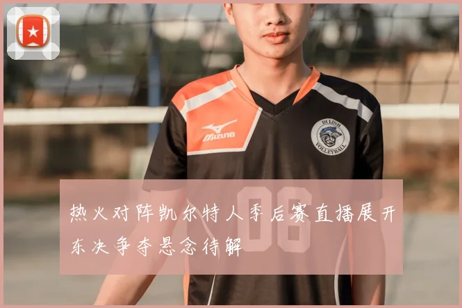热火对阵凯尔特人季后赛直播展开东决争夺悬念待解