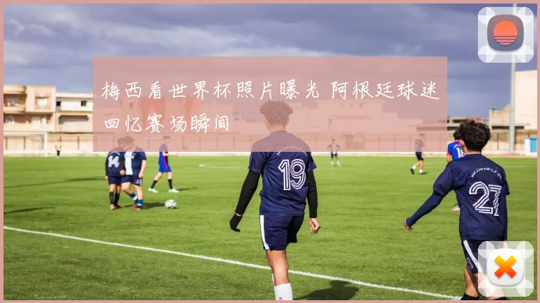 梅西看世界杯照片曝光 阿根廷球迷回忆赛场瞬间