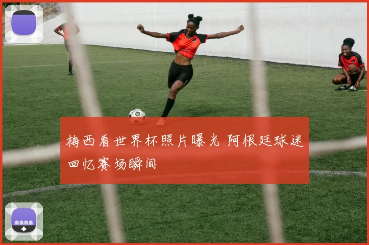 梅西看世界杯照片曝光 阿根廷球迷回忆赛场瞬间