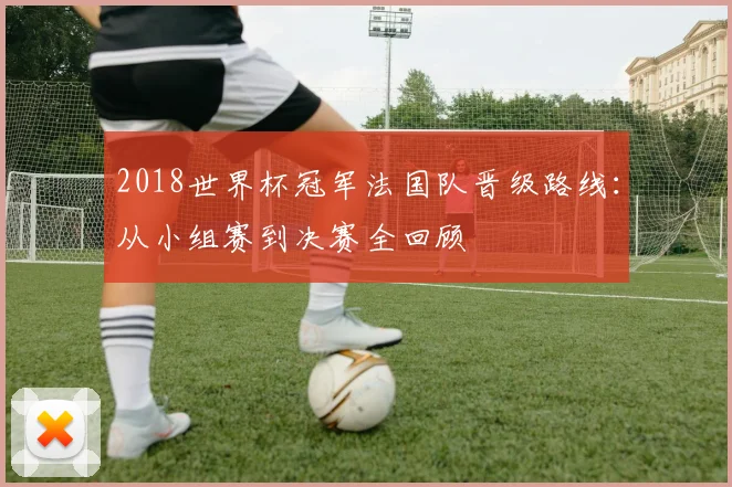 2018世界杯冠军法国队晋级路线:从小组赛到决赛全回顾