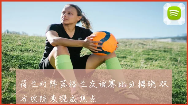 荷兰对阵苏格兰友谊赛比分揭晓 双方攻防表现成焦点