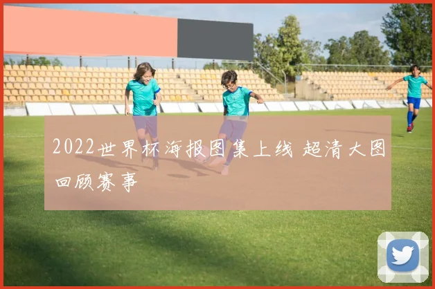 2022世界杯海报图集上线 超清大图回顾赛事