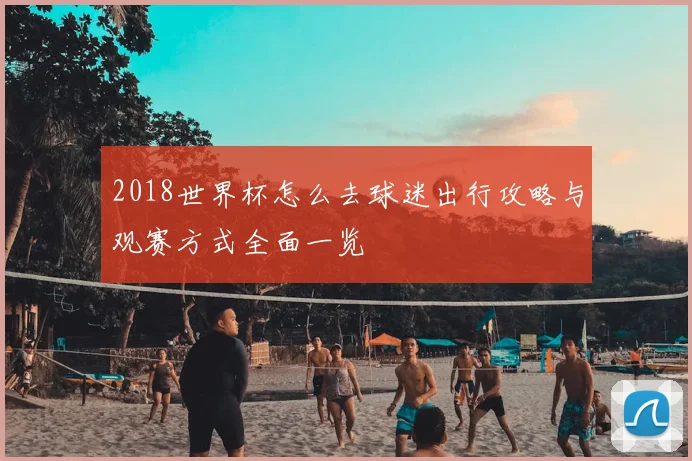 2018世界杯怎么去球迷出行攻略与观赛方式全面一览