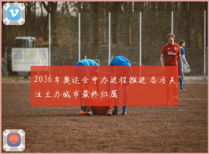 2036年奥运会申办进程推进 各方关注主办城市最终归属