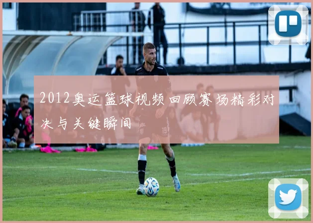 2012奥运篮球视频回顾赛场精彩对决与关键瞬间