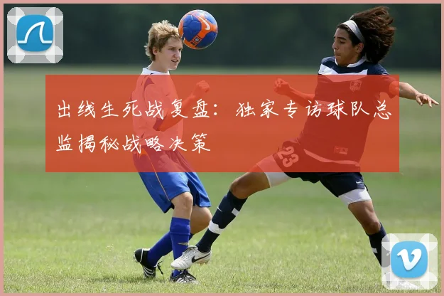 出线生死战复盘:独家专访球队总监揭秘战略决策