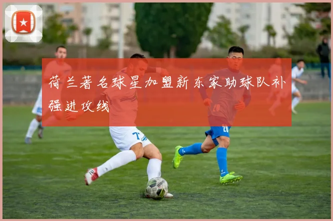 荷兰著名球星加盟新东家助球队补强进攻线