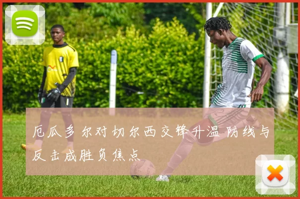 厄瓜多尔对切尔西交锋升温 防线与反击成胜负焦点
