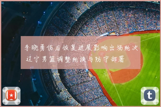 李晓勇伤后恢复进展影响出场轮次 辽宁男篮调整轮换与防守部署