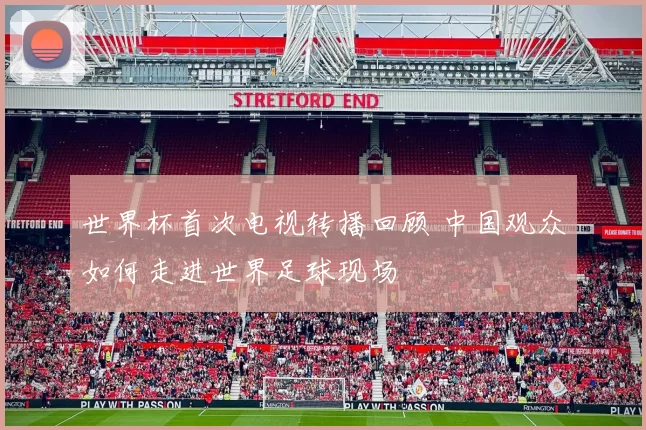 世界杯首次电视转播回顾 中国观众如何走进世界足球现场