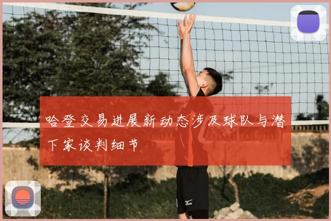 哈登交易进展新动态涉及球队与潜下家谈判细节