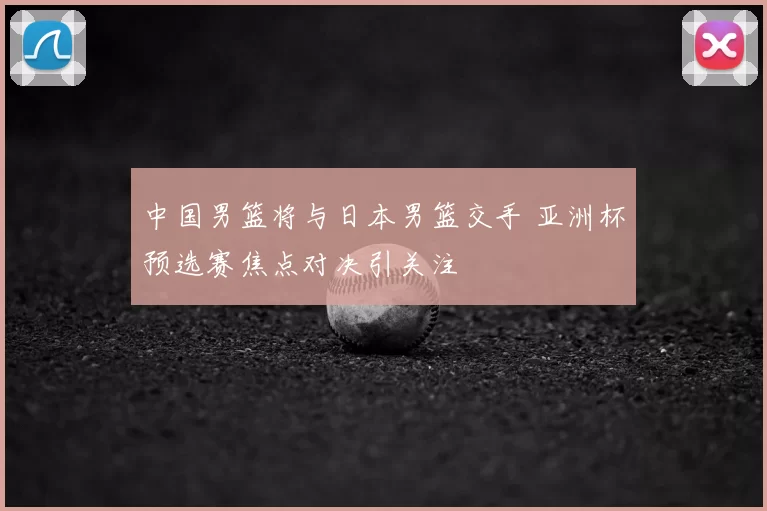 中国男篮将与日本男篮交手 亚洲杯预选赛焦点对决引关注