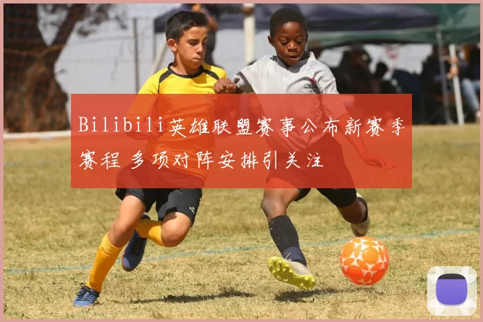 Bilibili英雄联盟赛事公布新赛季赛程 多项对阵安排引关注