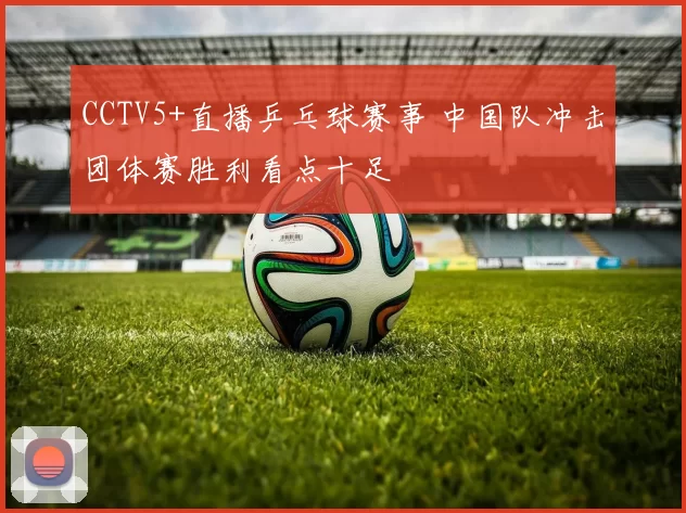 CCTV5+直播乒乓球赛事 中国队冲击团体赛胜利看点十足
