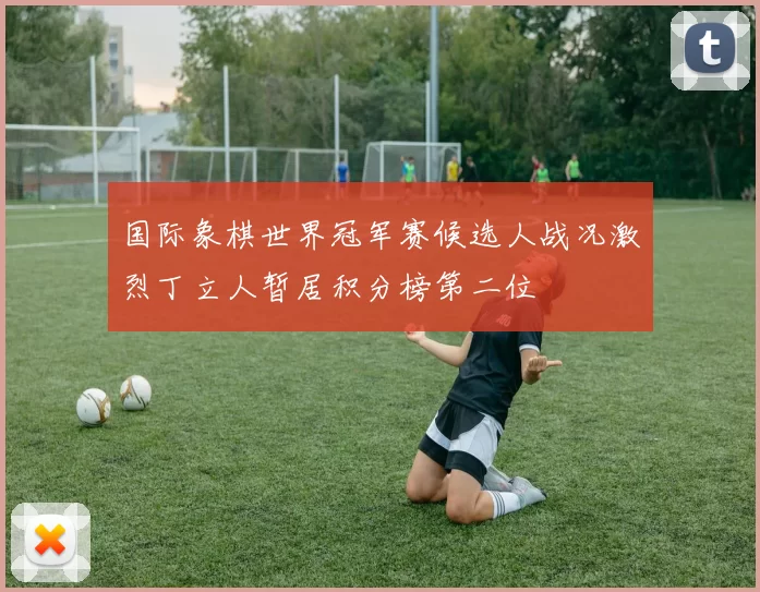 国际象棋世界冠军赛候选人战况激烈丁立人暂居积分榜第二位