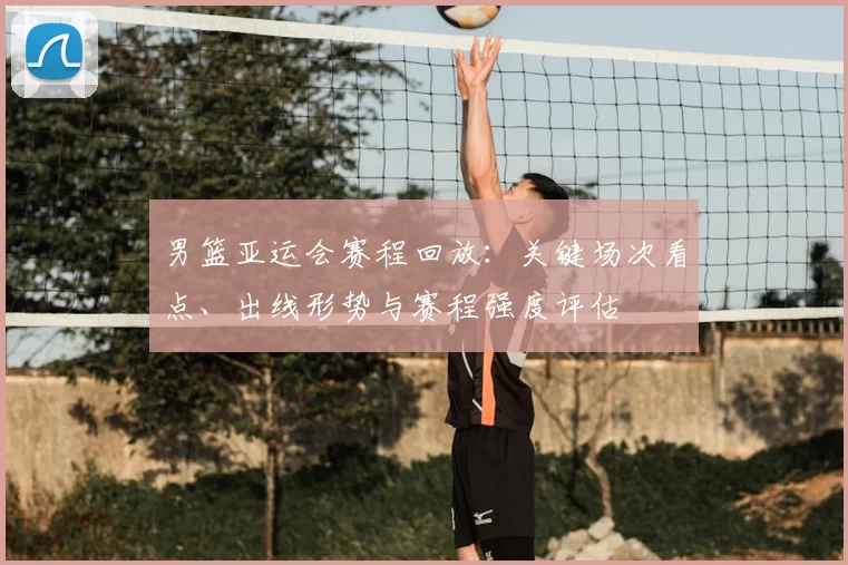 男篮亚运会赛程回放：关键场次看点、出线形势与赛程强度评估