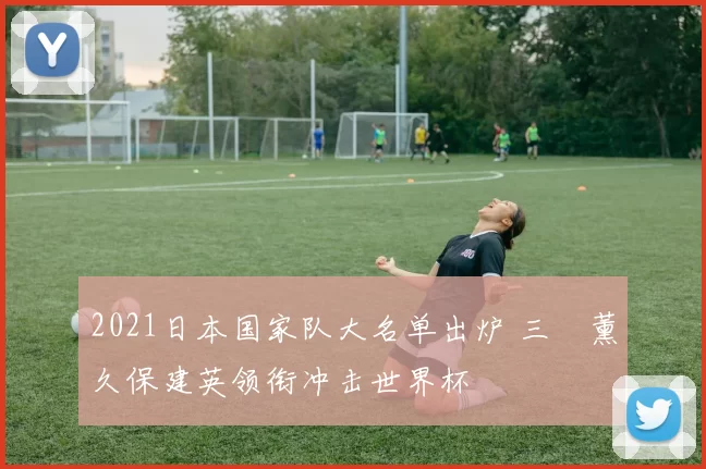 2021日本国家队大名单出炉 三笘薰久保建英领衔冲击世界杯