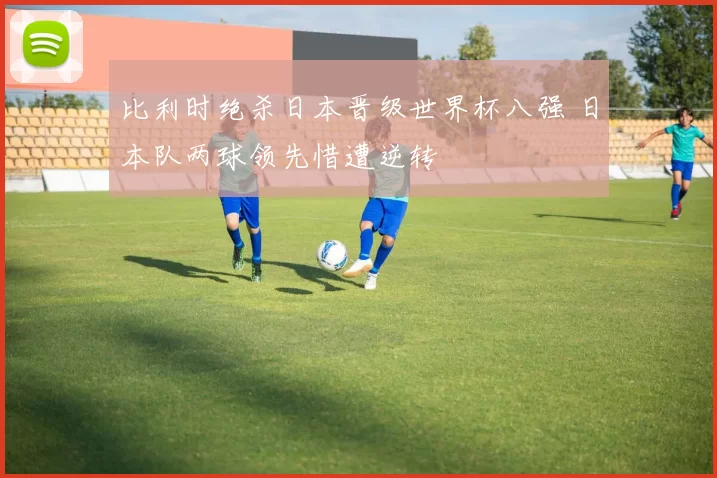 比利时绝杀日本晋级世界杯八强 日本队两球领先惜遭逆转