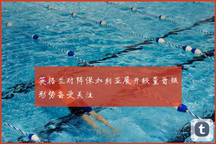 英格兰对阵保加利亚展开较量晋级形势备受关注