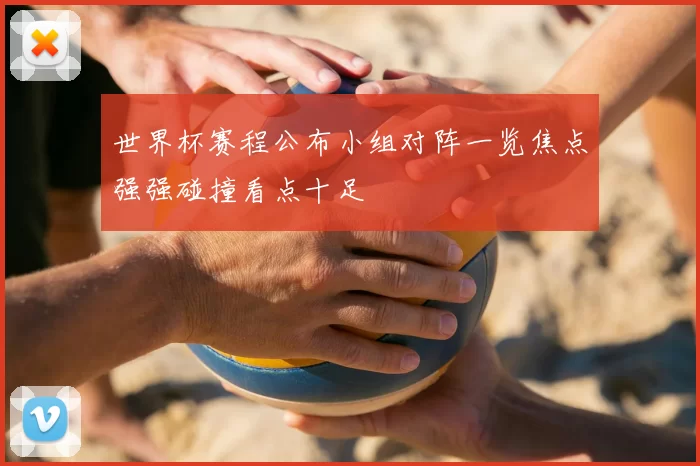 世界杯赛程公布小组对阵一览焦点强强碰撞看点十足