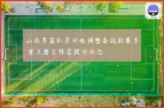 山西男篮队员训练调整备战新赛季 重点磨合阵容提升状态