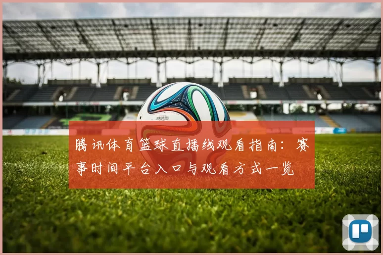 腾讯体育篮球直播线观看指南:赛事时间平台入口与观看方式一览