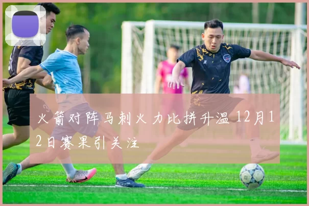 火箭对阵马刺火力比拼升温 12月12日赛果引关注