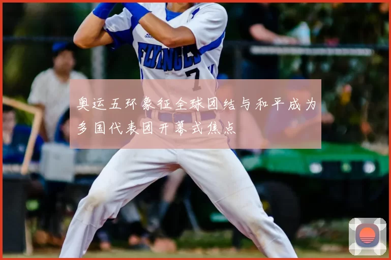 奥运五环象征全球团结与和平成为多国代表团开幕式焦点