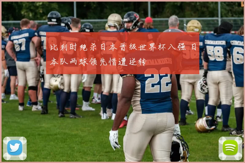 比利时绝杀日本晋级世界杯八强 日本队两球领先惜遭逆转