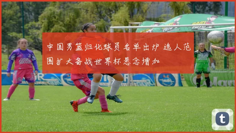 中国男篮归化球员名单出炉 选人范围扩大备战世界杯悬念增加