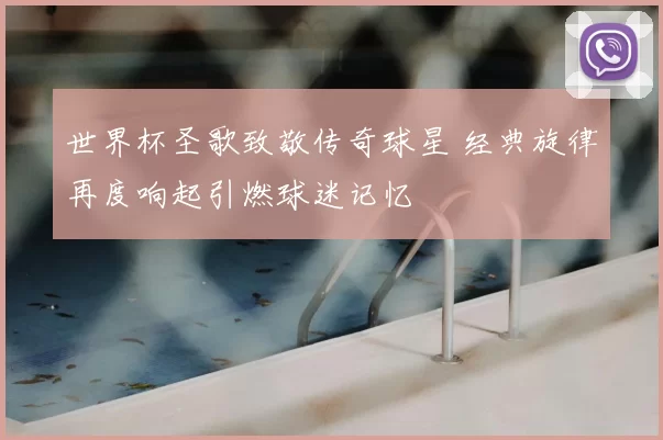 世界杯圣歌致敬传奇球星 经典旋律再度响起引燃球迷记忆