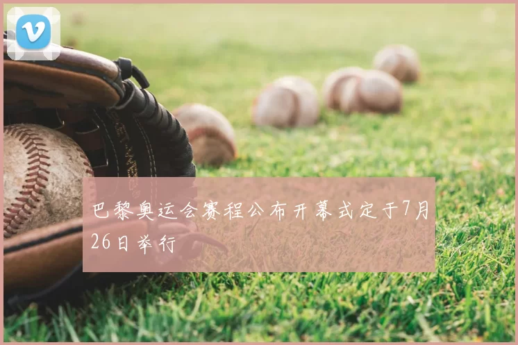 巴黎奥运会赛程公布开幕式定于7月26日举行