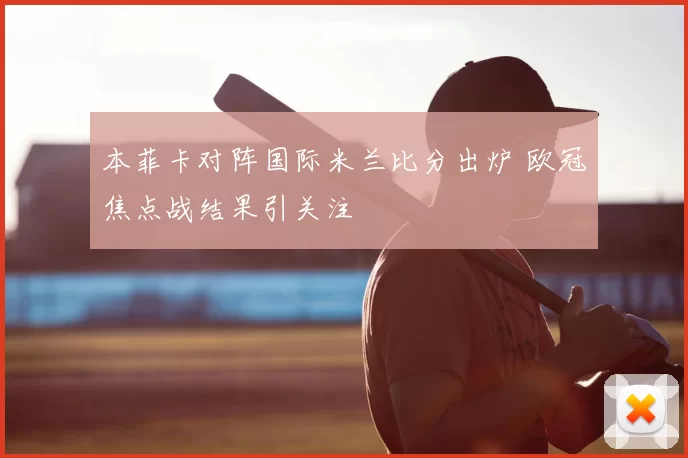 本菲卡对阵国际米兰比分出炉 欧冠焦点战结果引关注