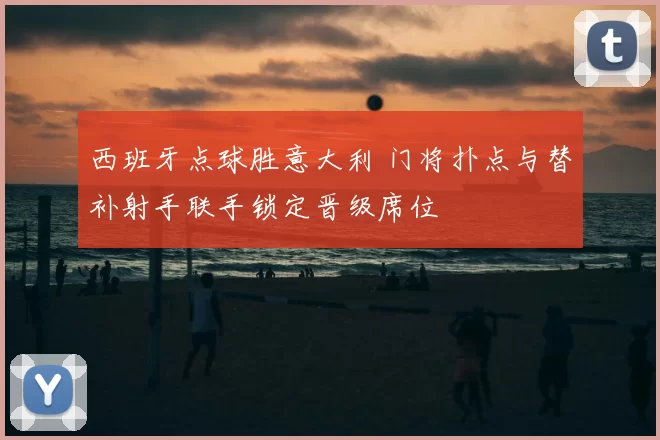 西班牙点球胜意大利 门将扑点与替补射手联手锁定晋级席位