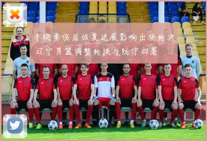 李晓勇伤后恢复进展影响出场轮次 辽宁男篮调整轮换与防守部署