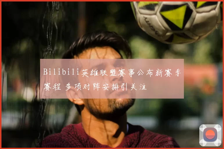 Bilibili英雄联盟赛事公布新赛季赛程 多项对阵安排引关注