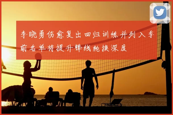 李晓勇伤愈复出回归训练并列入季前名单将提升锋线轮换深度