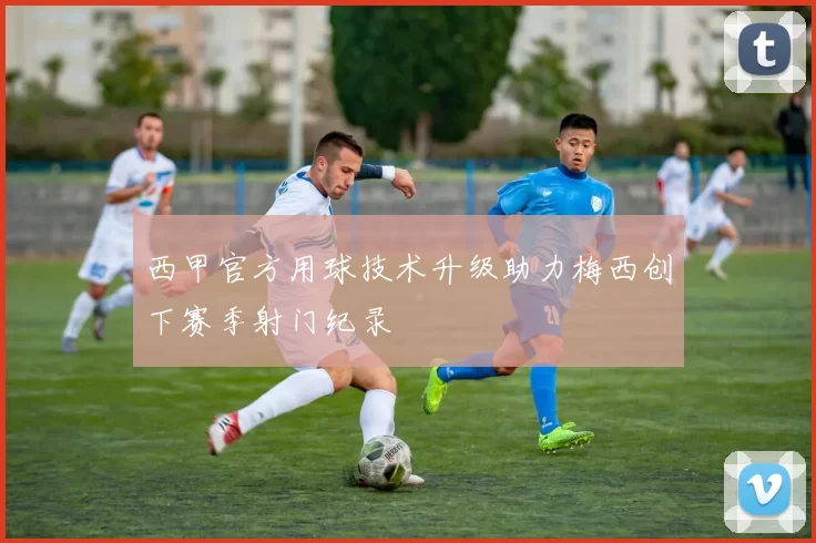 西甲官方用球技术升级助力梅西创下赛季射门纪录