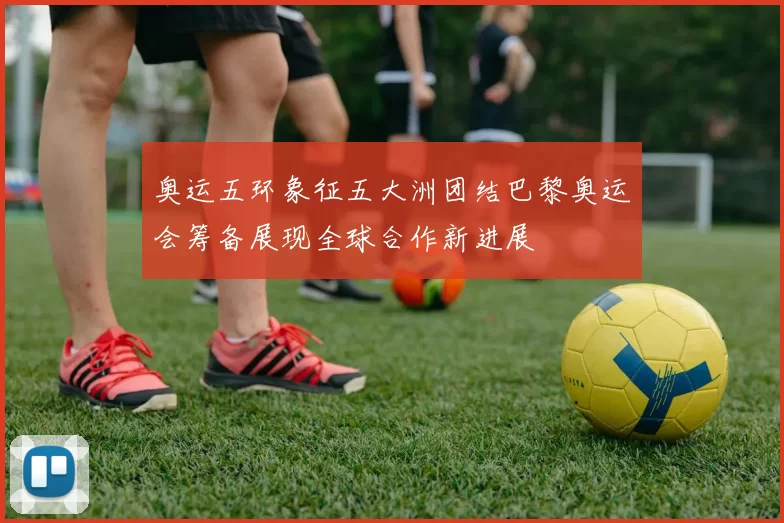 奥运五环象征五大洲团结巴黎奥运会筹备展现全球合作新进展