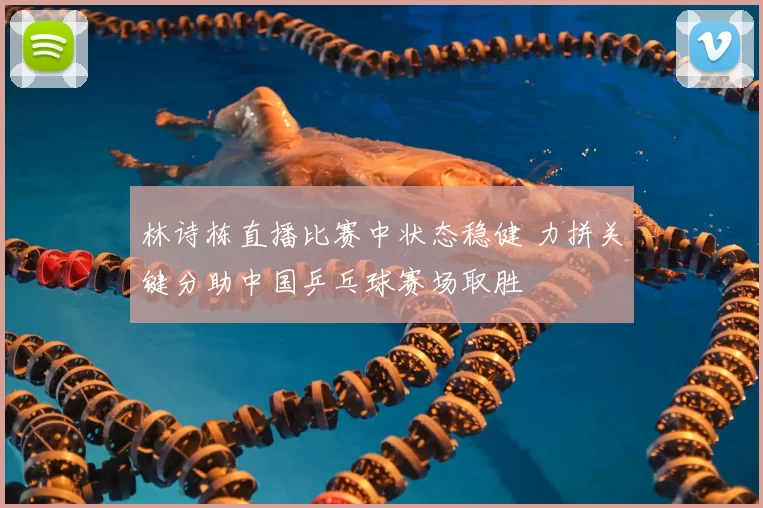 林诗栋直播比赛中状态稳健 力拼关键分助中国乒乓球赛场取胜